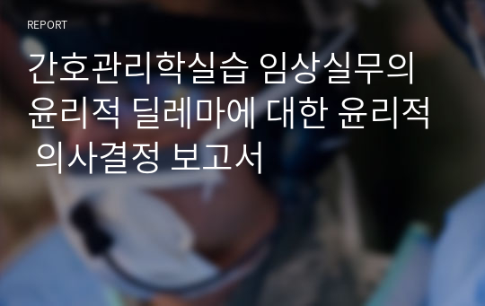 간호관리학실습 임상실무의 윤리적 딜레마에 대한 윤리적 의사결정 보고서