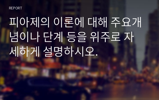 피아제의 이론에 대해 주요개념이나 단계 등을 위주로 자세하게 설명하시오.