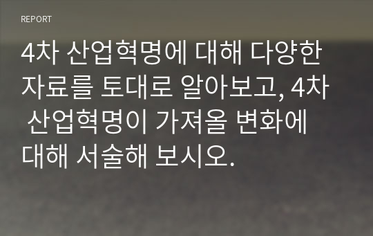 4차 산업혁명에 대해 다양한 자료를 토대로 알아보고, 4차 산업혁명이 가져올 변화에 대해 서술해 보시오.