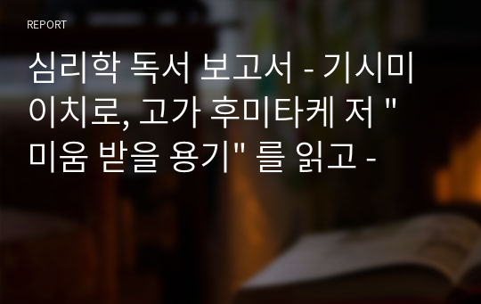 심리학 독서 보고서 - 기시미 이치로, 고가 후미타케 저 &quot;미움 받을 용기&quot; 를 읽고 -