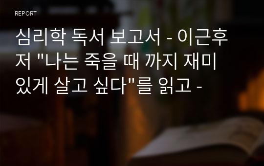 심리학 독서 보고서 - 이근후 저 &quot;나는 죽을 때 까지 재미있게 살고 싶다&quot;를 읽고 -