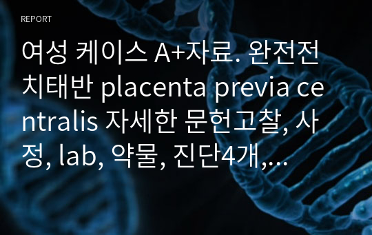 여성 케이스 A+자료. 완전전치태반 placenta previa centralis 자세한 문헌고찰, 사정, lab, 약물, 진단4개, 과정4개