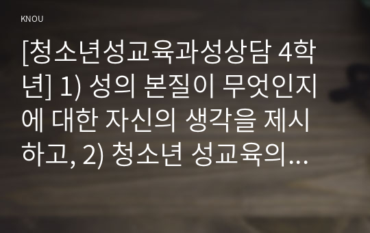 [청소년성교육과성상담 4학년] 1) 성의 본질이 무엇인지에 대한 자신의 생각을 제시하고, 2) 청소년 성교육의 내용 및 방향에 대한 자신의 생각을 서술하시오