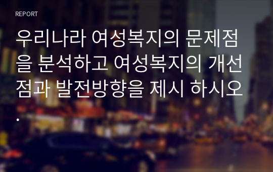 우리나라 여성복지의 문제점을 분석하고 여성복지의 개선점과 발전방향을 제시 하시오.