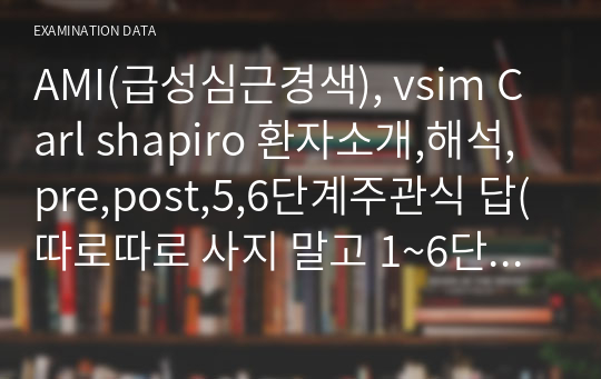 AMI(급성심근경색), vsim Carl shapiro 환자소개,해석,pre,post,5,6단계주관식 답(따로따로 사지 말고 1~6단계 한번에 다 볼 수 있습니다)