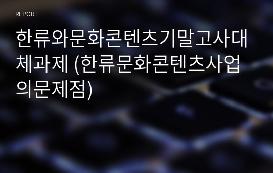 한류와문화콘텐츠기말고사대체과제 (한류문화콘텐츠사업의문제점)