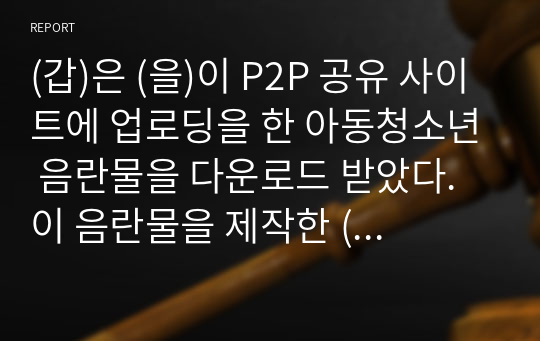 (갑)은 (을)이 P2P 공유 사이트에 업로딩을 한 아동청소년 음란물을 다운로드 받았다. 이 음란물을 제작한 (병)은 (갑)과 (을) 및 P2P 공유 사이트를 상대로 저작권 침해소송을 제기하려 한다. 이 경우 이들 사이에 발생할 수 있는 법률관계에 대하여 토론하시오.