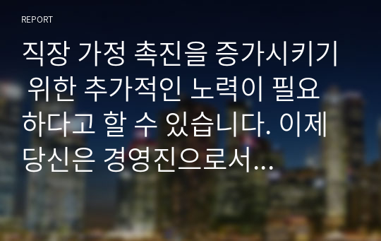 직장 가정 촉진을 증가시키기 위한 추가적인 노력이 필요하다고 할 수 있습니다. 이제 당신은 경영진으로서 직장, 가정 촉진을 위한 방법은 무엇인가?