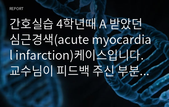 간호실습 4학년때 A 받았던 심근경색(acute myocardial infarction)케이스입니다. 교수님이 피드백 주신 부분까지 수정했습니다. (문헌고찰, 자료수집, 건강사정, 자세한 임상검사 및 약물, 간호과정3개, 간호진단3개, 결론-실습후기까지)