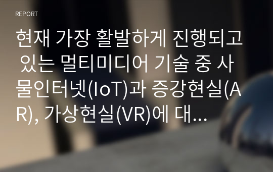 현재 가장 활발하게 진행되고 있는 멀티미디어 기술 중 사물인터넷(IoT)과 증강현실(AR), 가상현실(VR)에 대해서 조사하고, 발전 방향에 대해서 본인의 의견을 기술하시오.