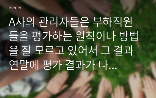 A사의 관리자들은 부하직원들을 평가하는 원칙이나 방법을 잘 모르고 있어서 그 결과 연말에 평가 결과가 나오면 자신들이 제대로 평가받지 못했다고 불만을 갖는 구성원들이 매우 많은 상황이다. 이 회사 인사팀에 속한 자의 입장에서 이러한 관리자 평가에 문제를 심각하게 생각하여 관리자의 평가 역량을 높이고자 하는 제반 방법(예, 역량 평가, 교육, 코칭, 모니터링