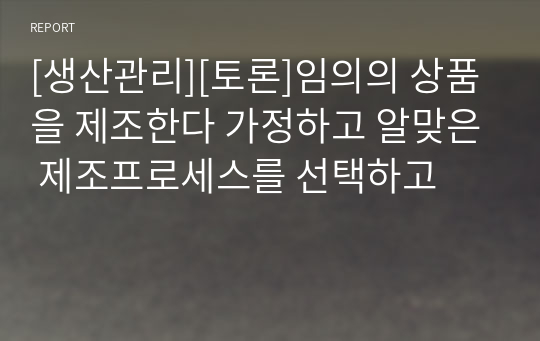 [생산관리][토론]임의의 상품을 제조한다 가정하고 알맞은 제조프로세스를 선택하고