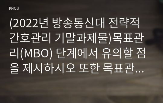 (2022년 방송통신대 전략적간호관리 기말과제물)목표관리(MBO) 단계에서 유의할 점을 제시하시오 또한 목표관리경영시스템에서는 결과에 의한 성과를 중시하는 경향이 있어서 인간존중 인간관계 형성 및 부하직원의 육성 등에 어려움이 있을 수 있다 외 7문항