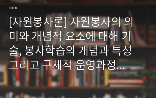 [자원봉사론] 자원봉사의 의미와 개념적 요소에 대해 기술, 봉사학습의 개념과 특성 그리고 구체적 운영과정에 대해 기술, 자원봉사의 개념과 유의점, 자원봉사자의 역할과 자세.