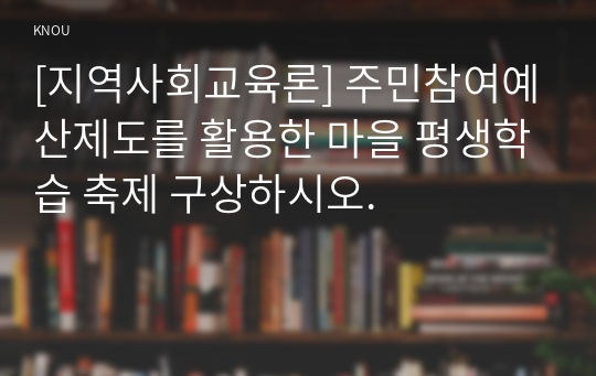 [지역사회교육론] 주민참여예산제도를 활용한 마을 평생학습 축제 구상하시오.