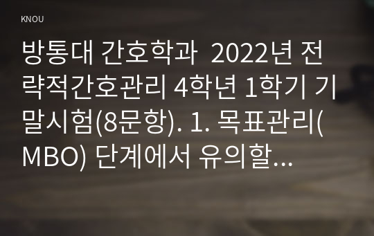 방통대 간호학과  2022년 전략적간호관리 4학년 1학기 기말시험(8문항). 1. 목표관리(MBO) 단계에서 유의할 점을 제시하시오. 또한 목표관리경영시스템에서는 결과에 의한 성과를 중시하는 경향이 있어서 인간존중, 인간관계 형성 및 부하직원의 육성 등에 어려움이 있을 수 있다. 이러한 면을 극복하기 위한 방안에 대해 자신의 견해를 포함하여 기술하시오. 등