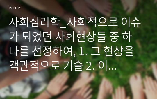 사회심리학_사회적으로 이슈가 되었던 사회현상들 중 하나를 선정하여, 1. 그 현상을 객관적으로 기술 2. 이러한 현상이 발행한 원인에 대해 심리학 이론을 접목하여 분석