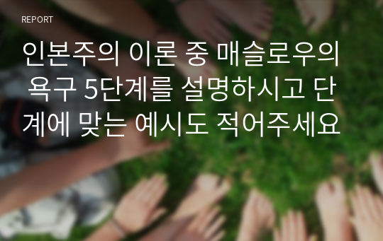 인본주의 이론 중 매슬로우의 욕구 5단계를 설명하시고 단계에 맞는 예시도 적어주세요