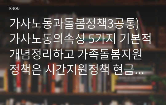 가사노동과돌봄정책3공통) 가사노동의속성 5가지 기본적개념정리하고 가족돌봄지원정책은 시간지원정책 현금지원정책 서비스지원정책정책 내용을 소개하시오0k