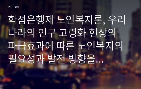 학점은행제 노인복지론, 우리나라의 인구 고령화 현상의 파급효과에 따른 노인복지의 필요성과 발전 방향을 제시하시오. 노년기 우울증이 젊은 성인기 우울증과 비교하여 어떠한 특성이 있는지 설명하고, 이를 고려하여 노년기 우울증에 필요한 개입방법을 제시하시오. 고령화 속도의 급진적 경향이 기존의 노인복지 행정 전달체계에 미치는 파급효과