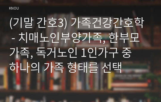 (기말 간호3) 가족건강간호학 - 치매노인부양가족, 한부모가족, 독거노인 1인가구 중 하나의 가족 형태를 선택