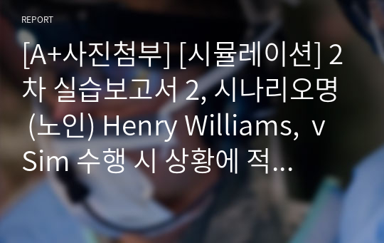 [A+사진첨부] [시뮬레이션] 2차 실습보고서 2, 시나리오명 (노인) Henry Williams,  vSim 수행 시 상황에 적절하지 못한 혹은 부족한 행동으로 인해 감점이 된 상황을 진술하고, 이를 어떻게 보완했는지를 작성하시오, Post-Simulation Quiz를 풀고 틀린 문제에 대한 해석 및 풀이를 작성하시오.