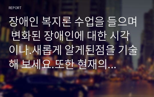 장애인 복지론 수업을 들으며 변화된 장애인에 대한 시각이나.새롭게 알게된점을 기술해 보세요.또한 현재의 장애인 복지정책에 대해 본인의 의견을 적고 앞으로 한국의 장애인 정책이어떤 방향으로 바뀌었으면 하는지에 대해서도 개인적인 생각과 의견을 정리해 보세요.