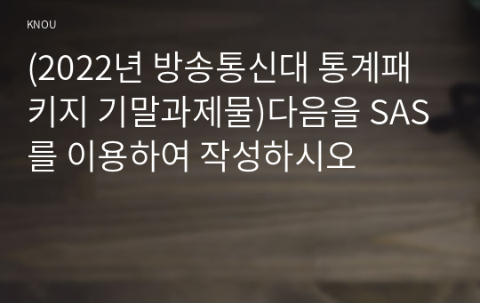 (2022년 방송통신대 통계패키지 기말과제물)다음을 SAS를 이용하여 작성하시오