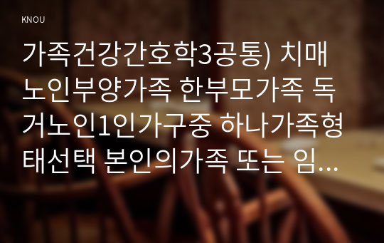 가족건강간호학3공통) 치매노인부양가족 한부모가족 독거노인1인가구중 하나가족형태선택 본인의가족 또는 임의의가족선정하여 작성하시오0k