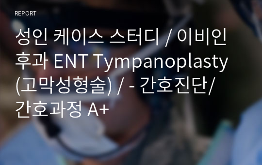 성인 케이스 스터디 / 이비인후과 ENT Tympanoplasty (고막성형술) / - 간호진단/ 간호과정 A+