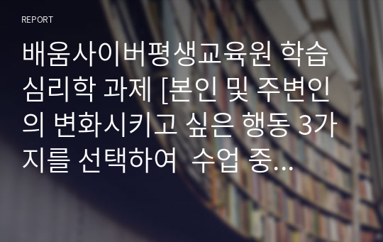 배움사이버평생교육원 학습심리학 과제 [본인 및 주변인의 변화시키고 싶은 행동 3가지를 선택하여  수업 중 배운 학습의 원리를 이용하여 그 행동을 변화시킬 수 있는 방법을 설명하고  학습 계획을 세워보시오.]