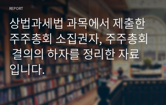 상법과세법 과목에서 제출한 주주총회 소집권자, 주주총회 결의의 하자를 정리한 자료입니다.