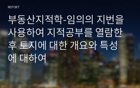 부동산지적학_임의의 지번을 사용하여 지적공부를 열람한 후 토지에 대한 개요와 특성에 대하여