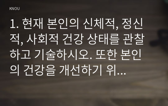 1. 현재 본인의 신체적, 정신적, 사회적 건강 상태를 관찰하고 기술하시오. 또한 본인의 건강을 개선하기 위해 어떤 노력을 할 수 있는지 구체적인 방안을 제시하시오. (12점)  2. 질병관리청 국가건강정보포털의 보건교육 자료실에 탑재된 손을 씻자 30초 영상을 활용한 교육계획을 세우시오.