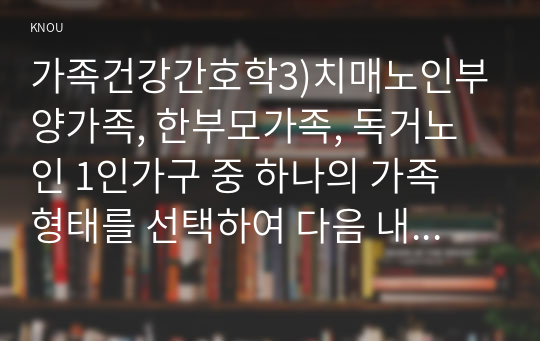 가족건강간호학3)치매노인부양가족, 한부모가족, 독거노인 1인가구 중 하나의 가족 형태를 선택하여 다음 내용을 작성하시오. 우리나라의 현황에 대하여 기술하시오. 선택한 가족 형태에 대한 관련된 사회정책과 간호학적 중재 방안에 대하여 기술하시오.