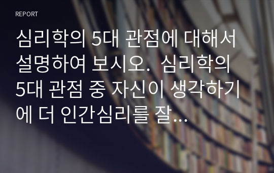 심리학의 5대 관점에 대해서 설명하여 보시오.  심리학의 5대 관점 중 자신이 생각하기에 더 인간심리를 잘 설명해 주는 것이 무엇인지 그 이유를 자신의 사례를 근거로 설명해 보시오.