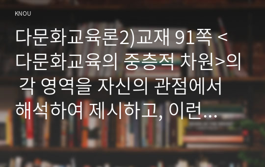 다문화교육론2)교재 91쪽 &lt;다문화교육의 중층적 차원&gt;의 각 영역을 자신의 관점에서 해석하여 제시하고, 이런 특성이 다문화교육에 대해 던지는 의미가 무엇인지 설명하시오. 교재의 5장 및 인터넷 자료를 참고하여 외국의 다문화교육에 대해 학습한 후 한 국가 혹은 특징적인 제도 하나를 선정하여 우리나라 다문화교육에 주는 시사점을 제시하시오. 다문화교육 관련기관의