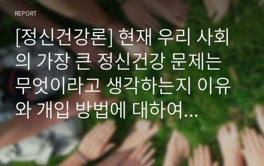 [정신건강론] 현재 우리 사회의 가장 큰 정신건강 문제는 무엇이라고 생각하는지 이유와 개입 방법에 대하여 현황 자료 및 논리적 근거를 제시하여 작성하시오.