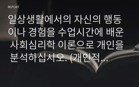 일상생활에서의 자신의 행동이나 경험을 수업시간에 배운 사회심리학 이론으로 개인을 분석하십시오. (개인적 사례 3가지 이상) (사회심리학)