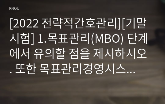 [2022 전략적간호관리][기말시험] 1.목표관리(MBO) 단계에서 유의할 점을 제시하시오. 또한 목표관리경영시스템에서는 결과에 의한 성과를 중시하는 경향이 있어서 인간존중, 인간관계 형성 및 부하직원의 육성 등에 어려움이 있을 수 있다. 이러한 면을 극복하기 위한 방안에 대해 자신의 견해를 포함하여 기술하시오....8. 간호서비스 마케팅 믹스에 따른 전략