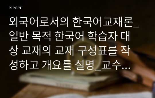 외국어로서의 한국어교재론_일반 목적 한국어 학습자 대상 교재의 교재 구성표를 작성하고 개요를 설명_교수요목 고려(((교재구성표 첨부완료)))