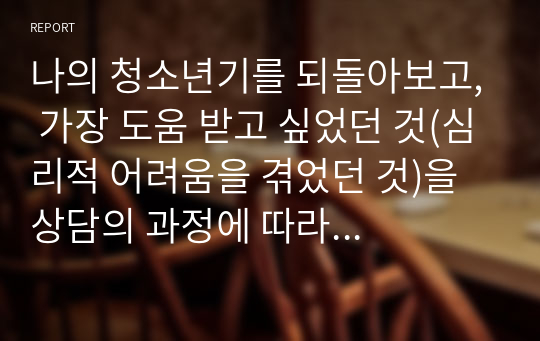 나의 청소년기를 되돌아보고, 가장 도움 받고 싶었던 것(심리적 어려움을 겪었던 것)을 상담의 과정에 따라 구체적으로 진술하시오.