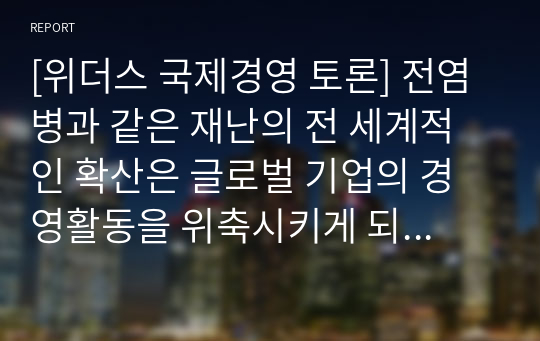 [위더스 국제경영 토론] 전염병과 같은 재난의 전 세계적인 확산은 글로벌 기업의 경영활동을 위축시키게 되었다. 그렇다면 포스트 재난 이후 글로벌 기업이 지속가능한 경영을 위해 시행할 수 있는 경영활동에는 무엇이 있을지 설명해 보시오.