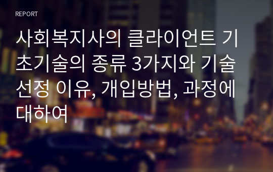 사회복지사의 클라이언트 기초기술의 종류 3가지와 기술선정 이유, 개입방법, 과정에 대하여