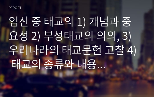 임신 중 태교의 1) 개념과 중요성 2) 부성태교의 의의, 3) 우리나라의 태교문헌 고찰 4) 태교의 종류와 내용에 대해 자세히 서술하시오.