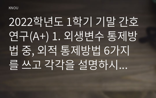 2022학년도 1학기 기말 간호연구(A+) 1. 외생변수 통제방법 중, 외적 통제방법 6가지를 쓰고 각각을 설명하시오.(15점) 2. 관심있는 연구주제를 선정한 후에는 수행할 만한 가치가 있는 연구인지 결정하기 위해 연구문제를 평가하게 된다. 이때 고려하게 되는 평가의 기준 3가지를 쓰고 각각을 상세히 설명하시오.(10점) 3. 다음은 무엇에 대한 설명인가