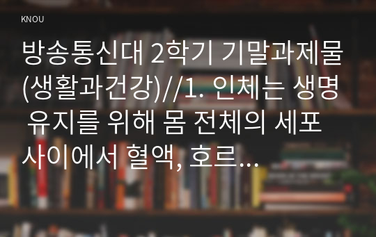 방송통신대 1학기 기말과제물(생활과건강)//1. 인체는 생명 유지를 위해 몸 전체의 세포 사이에서 혈액, 호르몬, 전해질, 노폐물 등을 끊임없이 교환하는데, 이러한 기능을 위해 심혈관계를 통한 혈액의 순환이 이루어진다. 심혈관계의 해부생리적 특성을 상세히 기술하시오. 외 4문항