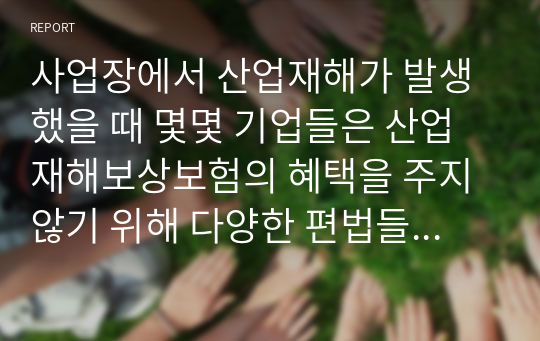 사업장에서 산업재해가 발생했을 때 몇몇 기업들은 산업재해보상보험의 혜택을 주지 않기 위해 다양한 편법들을 사용하는 경우가 있다. 이러한 사례들을 조사하고 산업재해보상보험이 실효성을 가지기 위해서 어떠한 대안들이 있을 수 있는지 조사하여 의견을 제시한다.