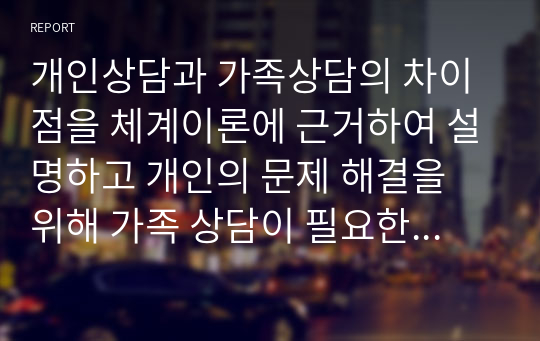 개인상담과 가족상담의 차이점을 체계이론에 근거하여 설명하고 개인의 문제 해결을 위해 가족 상담이 필요한 이유와 가족 상담의 효과성을 설명하시오