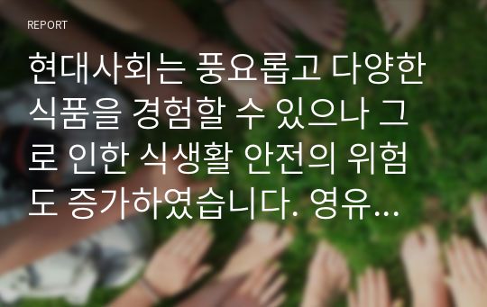 현대사회는 풍요롭고 다양한 식품을 경험할 수 있으나 그로 인한 식생활 안전의 위험도 증가하였습니다. 영유아의 식품안전과 관련하여 식품위해요소가 증가한 원인과 그로 인한 문제점에 대해서 설명하고, 식품위해요소로부터 영유아를 보호할 수 있는 방법에 대해 자신의 견해를 논하시오.